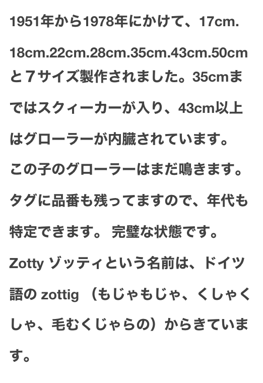 1951年から1978年にかけて、17cm.18cm.22cm.28cm.35cm.43cm.50cmと７サイズ製作されました。35cmまではスクィーカーが入り、43cm以上はグローラーが内臓されています。
この子のグローラーはまだ鳴きます。タグに品番も残ってますので、年代も特定できます。 完璧な状態です。
Zotty ゾッティという名前は、ドイツ語の zottig （もじゃもじゃ、くしゃくしゃ、毛むくじゃらの）からきています。